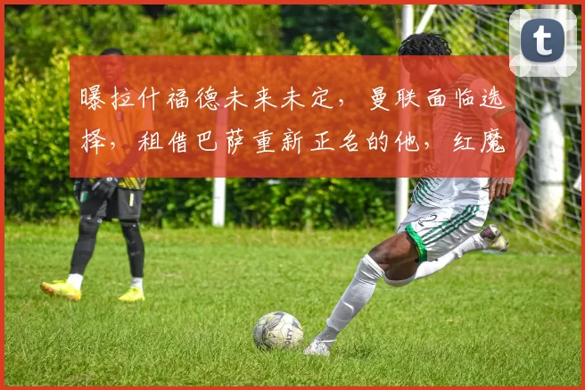 曝拉什福德未来未定，曼联面临选择，租借巴萨重新正名的他，红魔还肯收回吗