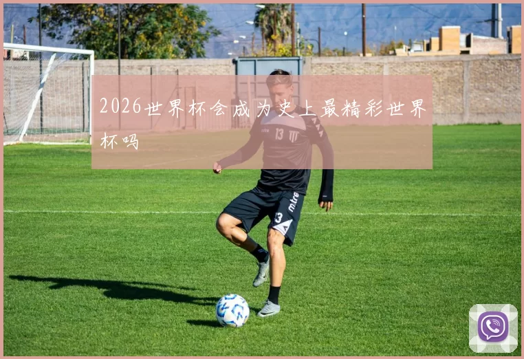 2026世界杯会成为史上最精彩世界杯吗