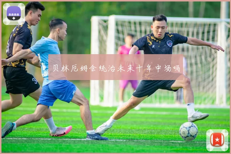 贝林厄姆会统治未来十年中场吗