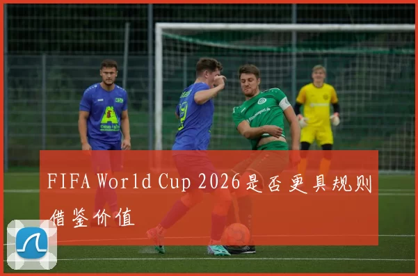 FIFA World Cup 2026是否更具规则借鉴价值