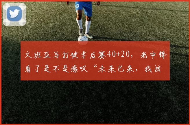文班亚马打破季后赛40+20，老中锋看了是不是感叹“未来已来，我该退休了”